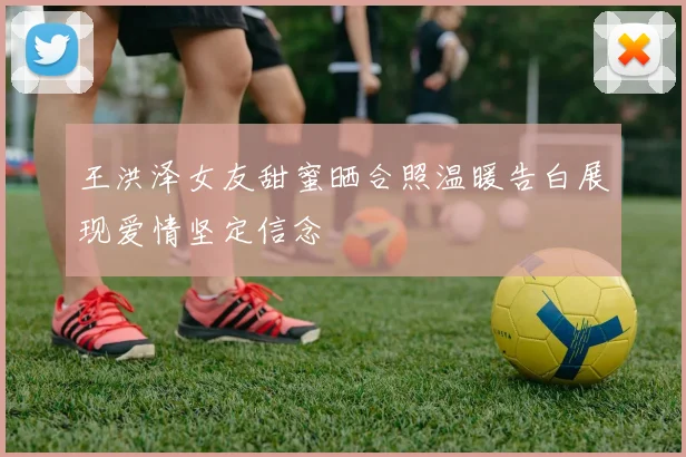 王洪泽女友甜蜜晒合照温暖告白展现爱情坚定信念
