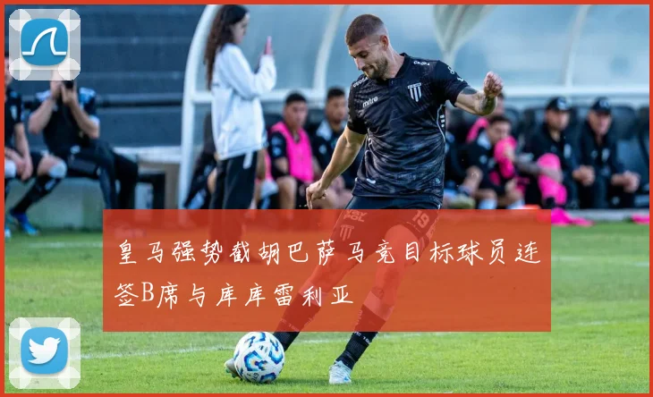 皇马强势截胡巴萨马竞目标球员连签B席与库库雷利亚