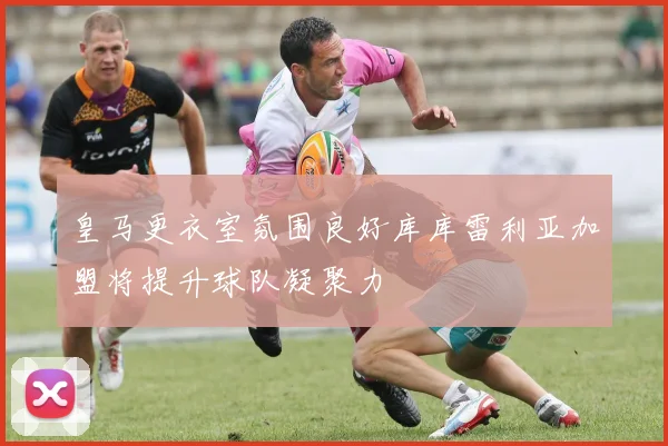 皇马更衣室氛围良好库库雷利亚加盟将提升球队凝聚力