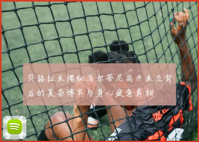贝赫拉米揭秘马尔蒂尼离开米兰背后的复杂博弈与身心疲惫真相
