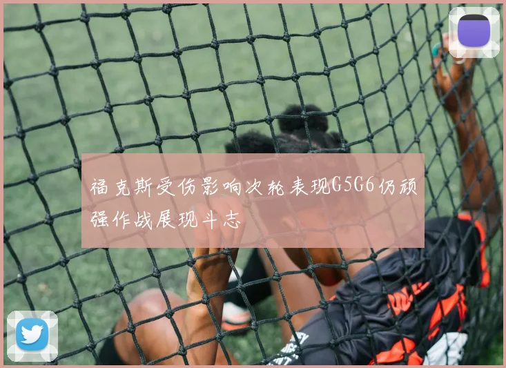 福克斯受伤影响次轮表现G5G6仍顽强作战展现斗志