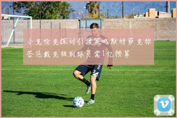 小克伦克探讨引援策略默特萨克称签范戴克级别球员需1亿预算