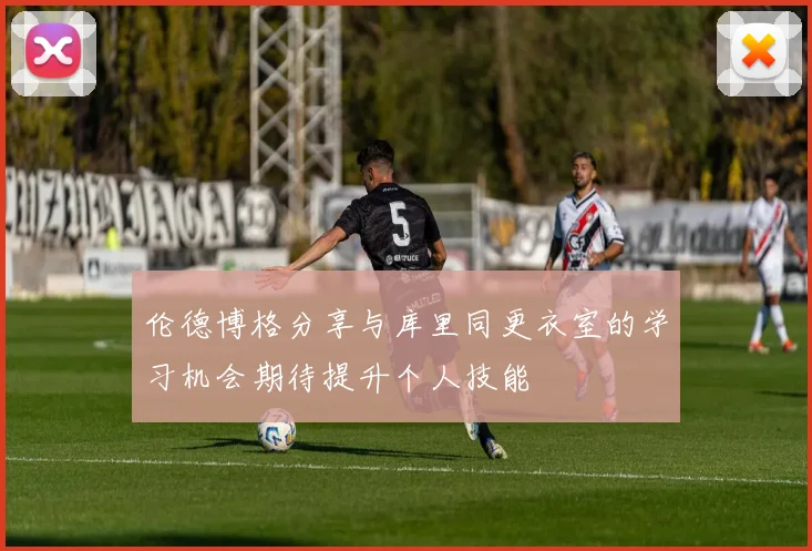伦德博格分享与库里同更衣室的学习机会期待提升个人技能