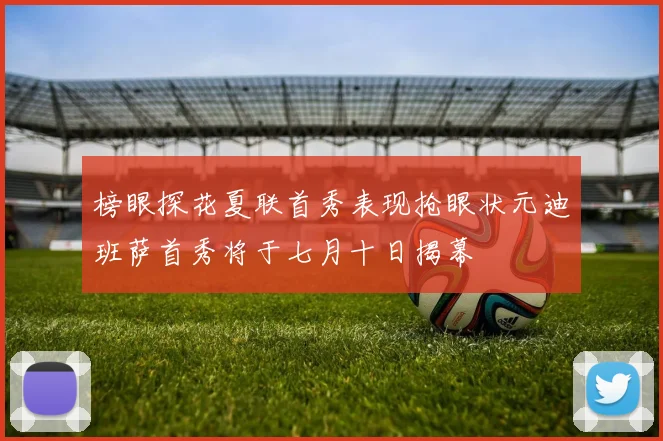 榜眼探花夏联首秀表现抢眼状元迪班萨首秀将于七月十日揭幕