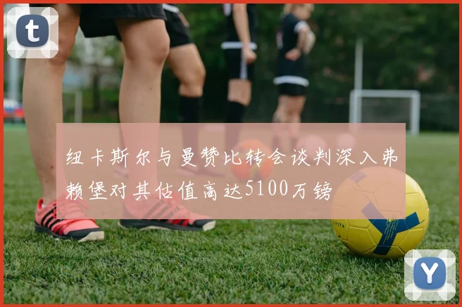 纽卡斯尔与曼赞比转会谈判深入弗赖堡对其估值高达5100万镑