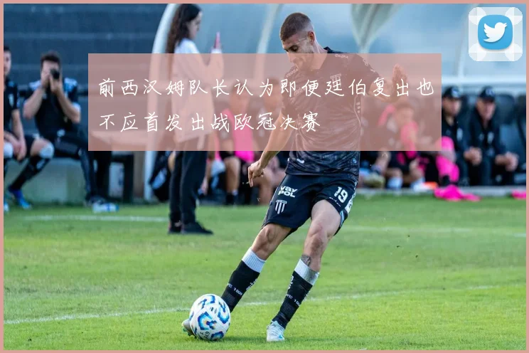 前西汉姆队长认为即便廷伯复出也不应首发出战欧冠决赛