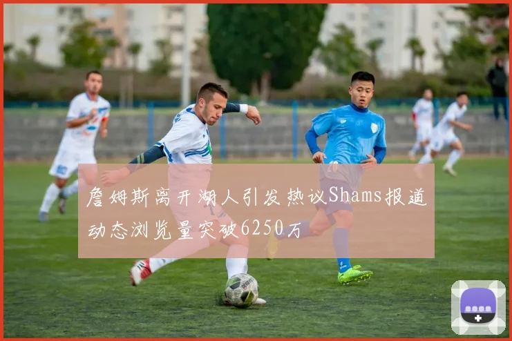 詹姆斯离开湖人引发热议Shams报道动态浏览量突破6250万