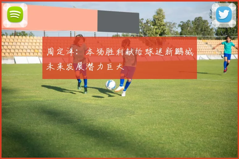 周定洋：本场胜利献给球迷新鹏城未来发展潜力巨大