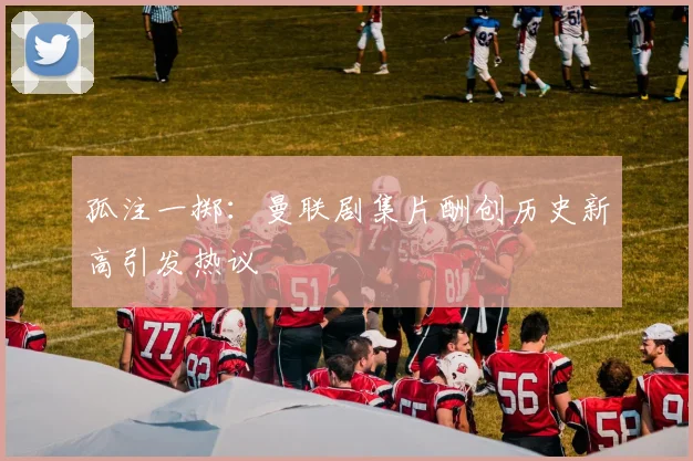 孤注一掷：曼联剧集片酬创历史新高引发热议