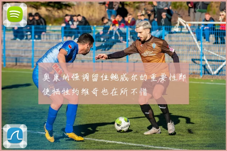 奥康纳强调留住鲍威尔的重要性即使牺牲约维奇也在所不惜