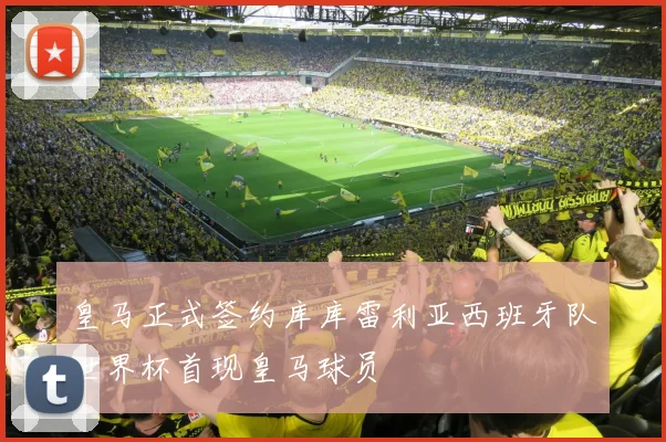 皇马正式签约库库雷利亚西班牙队世界杯首现皇马球员