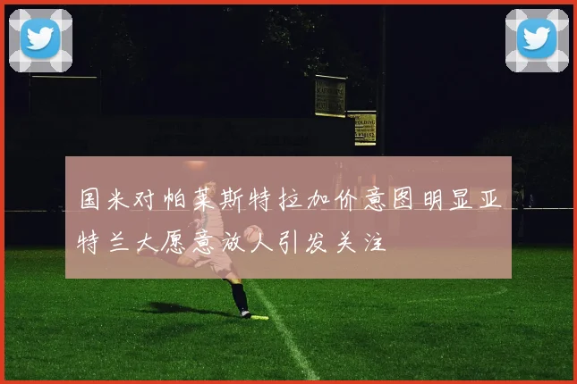 国米对帕莱斯特拉加价意图明显亚特兰大愿意放人引发关注