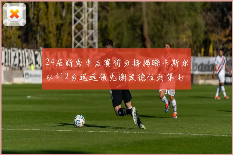 24届新秀季后赛得分榜揭晓卡斯尔以412分遥遥领先谢泼德位列第七