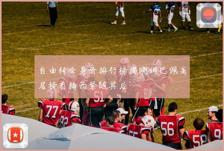 自由转会身价排行榜揭晓姆巴佩高居榜首梅西紧随其后