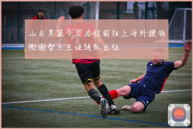 山东男篮今日启程前往上海外援领衔谢智杰王证随队出征