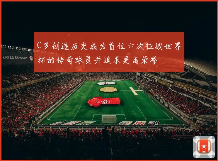 C罗创造历史成为首位六次征战世界杯的传奇球员并追求更高荣誉