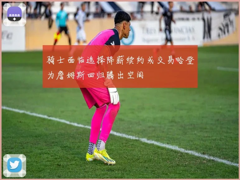 骑士面临选择降薪续约或交易哈登为詹姆斯回归腾出空间